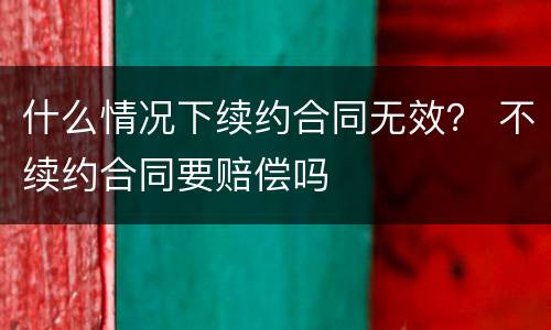 什么情况下续约合同无效？ 不续约合同要赔偿吗