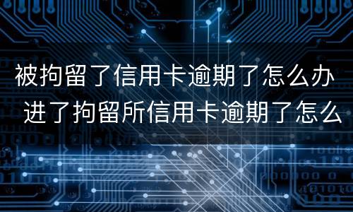 被拘留了信用卡逾期了怎么办 进了拘留所信用卡逾期了怎么办