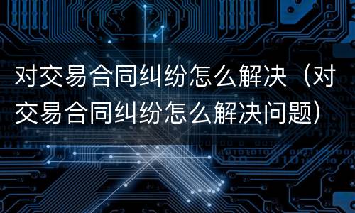 对交易合同纠纷怎么解决（对交易合同纠纷怎么解决问题）