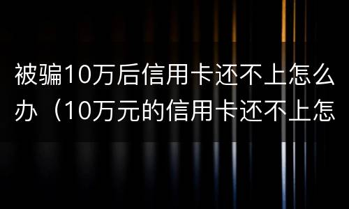 被骗10万后信用卡还不上怎么办（10万元的信用卡还不上怎么办）