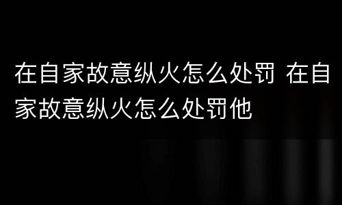 在自家故意纵火怎么处罚 在自家故意纵火怎么处罚他
