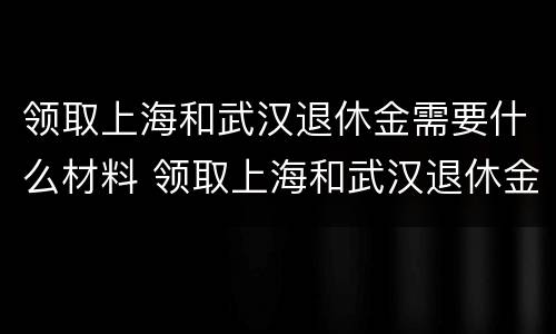 领取上海和武汉退休金需要什么材料 领取上海和武汉退休金需要什么材料和手续