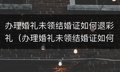 办理婚礼未领结婚证如何退彩礼（办理婚礼未领结婚证如何退彩礼金）