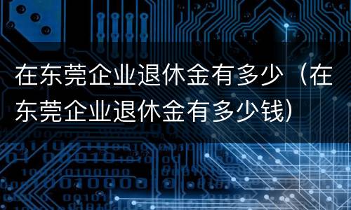 在东莞企业退休金有多少（在东莞企业退休金有多少钱）