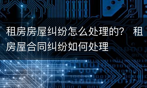 租房房屋纠纷怎么处理的？ 租房屋合同纠纷如何处理