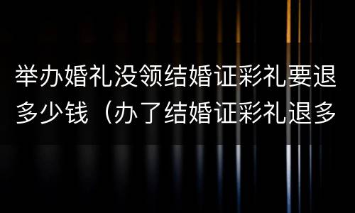 举办婚礼没领结婚证彩礼要退多少钱（办了结婚证彩礼退多少）