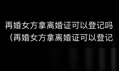 再婚女方拿离婚证可以登记吗（再婚女方拿离婚证可以登记吗）