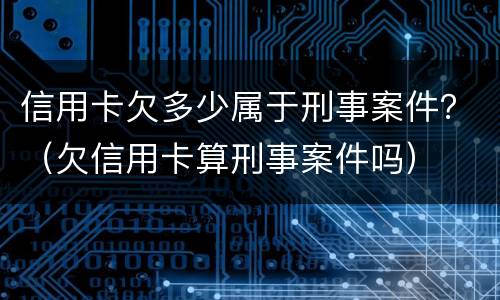 信用卡欠多少属于刑事案件？（欠信用卡算刑事案件吗）