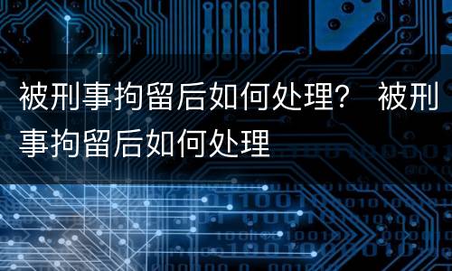 被刑事拘留后如何处理？ 被刑事拘留后如何处理