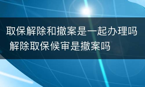 取保解除和撤案是一起办理吗 解除取保候审是撤案吗