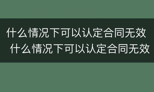 什么情况下可以认定合同无效 什么情况下可以认定合同无效的情形