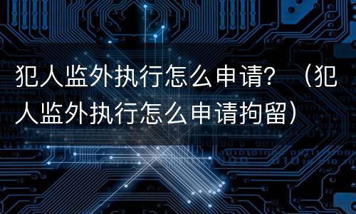 犯人监外执行怎么申请？（犯人监外执行怎么申请拘留）