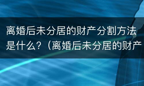 离婚后未分居的财产分割方法是什么?（离婚后未分居的财产分割方法是什么法律）