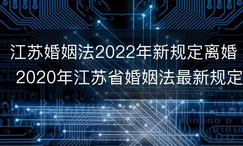 江苏婚姻法2022年新规定离婚 2020年江苏省婚姻法最新规定