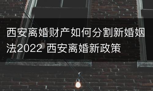 西安离婚财产如何分割新婚姻法2022 西安离婚新政策