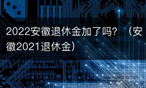 2022安徽退休金加了吗？（安徽2021退休金）