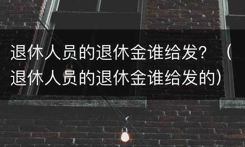 退休人员的退休金谁给发？（退休人员的退休金谁给发的）