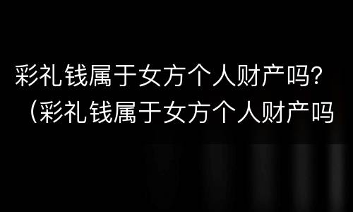 彩礼钱属于女方个人财产吗？（彩礼钱属于女方个人财产吗知乎）
