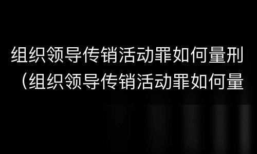 组织领导传销活动罪如何量刑（组织领导传销活动罪如何量刑案例）