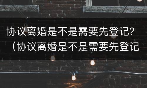 协议离婚是不是需要先登记？（协议离婚是不是需要先登记再离婚）
