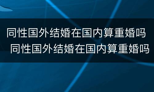 同性国外结婚在国内算重婚吗 同性国外结婚在国内算重婚吗知乎