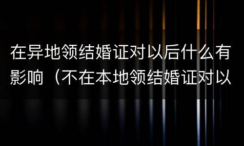 在异地领结婚证对以后什么有影响（不在本地领结婚证对以后的影响）