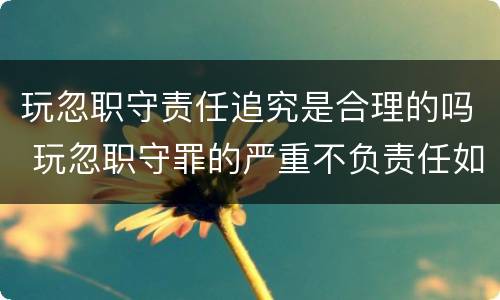 玩忽职守责任追究是合理的吗 玩忽职守罪的严重不负责任如何界定