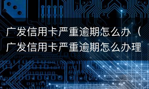 广发信用卡严重逾期怎么办（广发信用卡严重逾期怎么办理）
