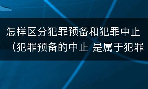 怎样区分犯罪预备和犯罪中止（犯罪预备的中止 是属于犯罪预备还是犯罪中止）