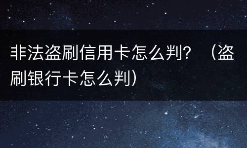 非法盗刷信用卡怎么判？（盗刷银行卡怎么判）