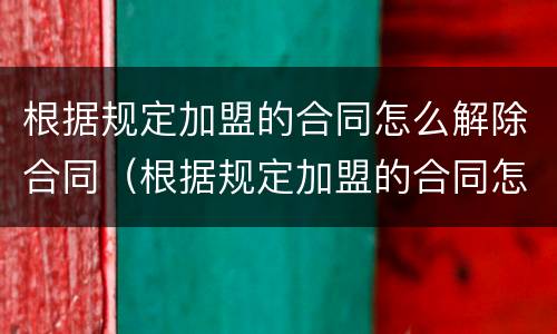 根据规定加盟的合同怎么解除合同（根据规定加盟的合同怎么解除合同呢）