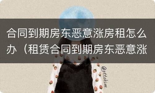 合同到期房东恶意涨房租怎么办（租赁合同到期房东恶意涨房租）