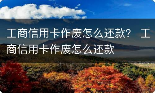 工商信用卡作废怎么还款？ 工商信用卡作废怎么还款