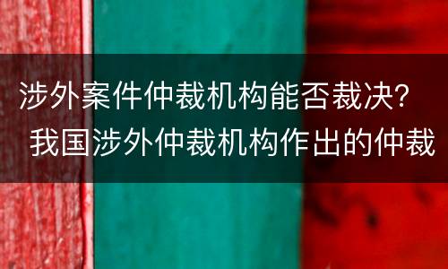 涉外案件仲裁机构能否裁决？ 我国涉外仲裁机构作出的仲裁裁决