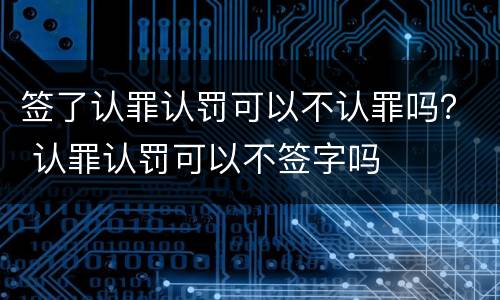 签了认罪认罚可以不认罪吗？ 认罪认罚可以不签字吗
