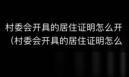 村委会开具的居住证明怎么开（村委会开具的居住证明怎么开具）