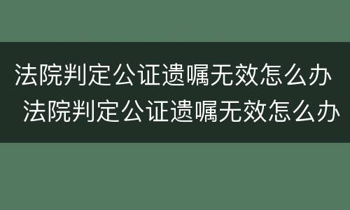法院判定公证遗嘱无效怎么办 法院判定公证遗嘱无效怎么办呢