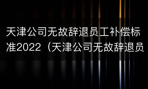 天津公司无故辞退员工补偿标准2022（天津公司无故辞退员工补偿标准2022年）