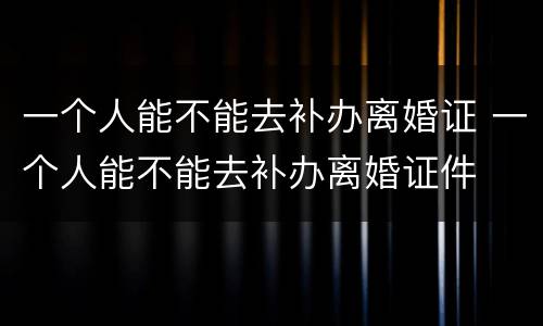 一个人能不能去补办离婚证 一个人能不能去补办离婚证件