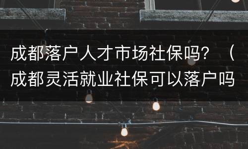 成都落户人才市场社保吗？（成都灵活就业社保可以落户吗）