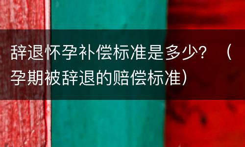 辞退怀孕补偿标准是多少？（孕期被辞退的赔偿标准）