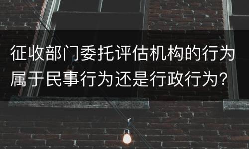 征收部门委托评估机构的行为属于民事行为还是行政行为？