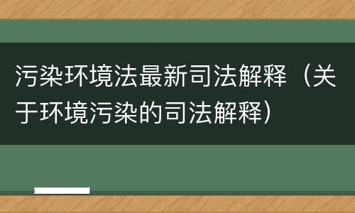 污染环境法最新司法解释（关于环境污染的司法解释）