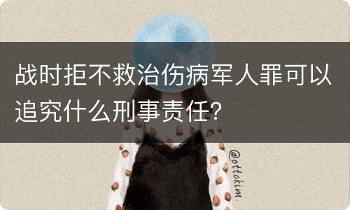 战时拒不救治伤病军人罪可以追究什么刑事责任？