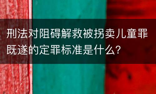 刑法对阻碍解救被拐卖儿童罪既遂的定罪标准是什么？