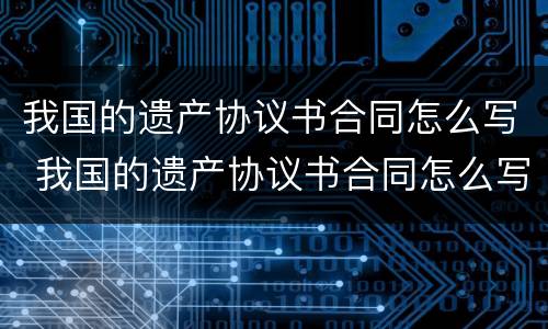 我国的遗产协议书合同怎么写 我国的遗产协议书合同怎么写有效