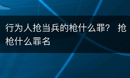 行为人抢当兵的枪什么罪？ 抢枪什么罪名