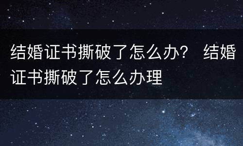 结婚证书撕破了怎么办？ 结婚证书撕破了怎么办理