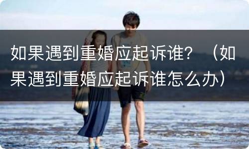 如果遇到重婚应起诉谁？（如果遇到重婚应起诉谁怎么办）