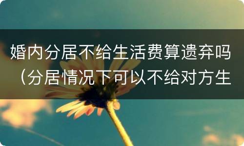 婚内分居不给生活费算遗弃吗（分居情况下可以不给对方生活费吗）